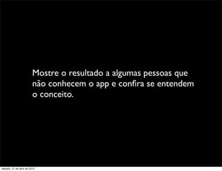 Mostre o resultado a algumas pessoas que
                         não conhecem o app e conﬁra se entendem
                         o conceito.




sábado, 21 de abril de 2012
 