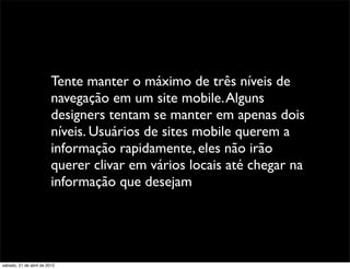 Tente manter o máximo de três níveis de
                         navegação em um site mobile. Alguns
                         designers tentam se manter em apenas dois
                         níveis. Usuários de sites mobile querem a
                         informação rapidamente, eles não irão
                         querer clivar em vários locais até chegar na
                         informação que desejam




sábado, 21 de abril de 2012
 