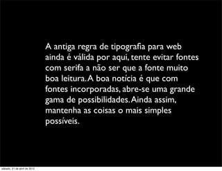A antiga regra de tipograﬁa para web
                              ainda é válida por aqui, tente evitar fontes
                              com serifa a não ser que a fonte muito
                              boa leitura. A boa notícia é que com
                              fontes incorporadas, abre-se uma grande
                              gama de possibilidades. Ainda assim,
                              mantenha as coisas o mais simples
                              possíveis.




sábado, 21 de abril de 2012
 