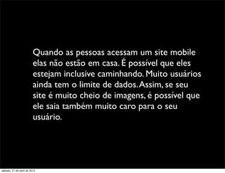 Quando as pessoas acessam um site mobile
                         elas não estão em casa. É possível que eles
                         estejam inclusive caminhando. Muito usuários
                         ainda tem o limite de dados. Assim, se seu
                         site é muito cheio de imagens, é possível que
                         ele saia também muito caro para o seu
                         usuário.




sábado, 21 de abril de 2012
 