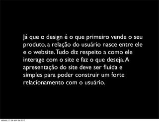 Já que o design é o que primeiro vende o seu
                         produto, a relação do usuário nasce entre ele
                         e o website. Tudo diz respeito a como ele
                         interage com o site e faz o que deseja. A
                         apresentação do site deve ser ﬂuida e
                         simples para poder construir um forte
                         relacionamento com o usuário.




sábado, 21 de abril de 2012
 