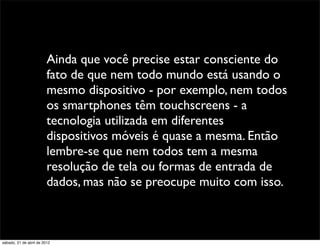 Ainda que você precise estar consciente do
                         fato de que nem todo mundo está usando o
                         mesmo dispositivo - por exemplo, nem todos
                         os smartphones têm touchscreens - a
                         tecnologia utilizada em diferentes
                         dispositivos móveis é quase a mesma. Então
                         lembre-se que nem todos tem a mesma
                         resolução de tela ou formas de entrada de
                         dados, mas não se preocupe muito com isso.



sábado, 21 de abril de 2012
 