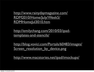 http://www.rainydaymagazine.com/
                         RDM2010/Home/July/Week5/
                         RDMHomeJul3010.htm

                         http://emilychang.com/2010/03/ipad-
                         templates-and-stencils/

                         http://blog.vovici.com/Portals/60483/images/
                         Screen_resolution_by_device.png

                         http://www.macstories.net/ipad/imockups/


sábado, 21 de abril de 2012
 