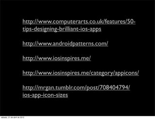 http://www.computerarts.co.uk/features/50-
                         tips-designing-brilliant-ios-apps

                         http://www.androidpatterns.com/

                         http://www.iosinspires.me/

                         http://www.iosinspires.me/category/appicons/

                         http://mrgan.tumblr.com/post/708404794/
                         ios-app-icon-sizes


sábado, 21 de abril de 2012
 