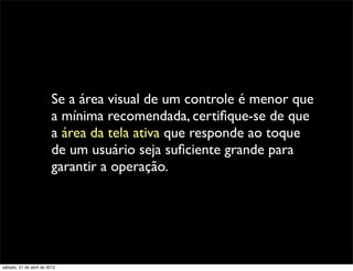 Se a área visual de um controle é menor que
                         a mínima recomendada, certiﬁque-se de que
                         a área da tela ativa que responde ao toque
                         de um usuário seja suﬁciente grande para
                         garantir a operação.




sábado, 21 de abril de 2012
 