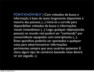 POINT-KNOW-BUY | Com métodos de busca e
                         informação à base de texto largamente disponíveis à
                         maioria das pessoas, (...) inicia-se a corrida para
                         disponibilizar métodos de busca e informações
                         visuais instantâneos (...). Logo, qualquer objeto(senão
                         pessoa) no mundo real poderá ser "conhecido" por
                         consumidores equipados com smartphones (...).
                         Estes aparelhos poderão ser apontados a qualquer
                         coisa para obter/encontrar informações
                         pertinentes, sempre que seus usuários quiserem. E
                         claro, algum tipo de comércio baseado nisso deverá
                         vir em seguida ;-)



sábado, 21 de abril de 2012
 