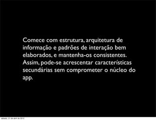 Comece com estrutura, arquitetura de
                         informação e padrões de interação bem
                         elaborados, e mantenha-os consistentes.
                         Assim, pode-se acrescentar características
                         secundárias sem comprometer o núcleo do
                         app.




sábado, 21 de abril de 2012
 