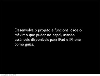Desenvolva o projeto e funcionalidade o
                         máximo que puder no papel, usando
                         estênceis disponíveis para iPad e iPhone
                         como guias.




sábado, 21 de abril de 2012
 