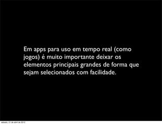 Em apps para uso em tempo real (como
                         jogos) é muito importante deixar os
                         elementos principais grandes de forma que
                         sejam selecionados com facilidade.




sábado, 21 de abril de 2012
 