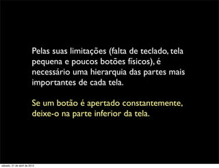 Pelas suas limitações (falta de teclado, tela
                         pequena e poucos botões físicos), é
                         necessário uma hierarquia das partes mais
                         importantes de cada tela.

                         Se um botão é apertado constantemente,
                         deixe-o na parte inferior da tela.




sábado, 21 de abril de 2012
 