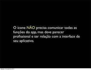 O ícone NÃO precisa comunicar todas as
                         funções do app, mas deve parecer
                         proﬁssional e ter relação com a interface de
                         seu aplicativo.




sábado, 21 de abril de 2012
 