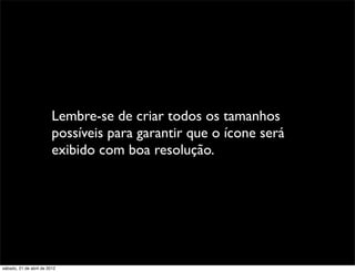 Lembre-se de criar todos os tamanhos
                         possíveis para garantir que o ícone será
                         exibido com boa resolução.




sábado, 21 de abril de 2012
 