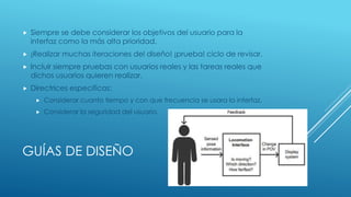 GUÍAS DE DISEÑO
 Siempre se debe considerar los objetivos del usuario para la
interfaz como la más alta prioridad.
 ¡Realizar muchas iteraciones del diseño! ¡prueba! ciclo de revisar.
 Incluir siempre pruebas con usuarios reales y las tareas reales que
dichos usuarios quieren realizar.
 Directrices especificas:
 Considerar cuanto tiempo y con que frecuencia se usara la interfaz.
 Considerar la seguridad del usuario.
 