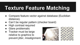 Texture Feature Matching
● Compare feature vector against database (Euclidian
distance).
● Can’t be regular pattern (checker board)
● High contrast required
● Glare problematic
● Tracker must be large
relative to graphics to
prevent jitter, misalignment.
 