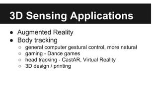 3D Sensing Applications
● Augmented Reality
● Body tracking
○ general computer gestural control, more natural
○ gaming - Dance games
○ head tracking - CastAR, Virtual Reality
○ 3D design / printing
 