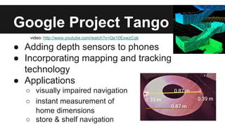 Google Project Tango
● Adding depth sensors to phones
● Incorporating mapping and tracking
technology
● Applications
○ visually impaired navigation
○ instant measurement of
home dimensions
○ store & shelf navigation
video: http://www.youtube.com/watch?v=Qe10ExwzCqk
 