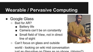 Wearable / Pervasive Computing
● Google Glass
○ Bad for AR?
■ Battery life
■ Camera can’t be on constantly
■ Small field of View, not in direct
line of sight
○ Can’t focus on glass and outside
world - looking on wiki mid conversation
 