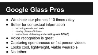 Google Glass Pros
● We check our phones 110 times / day
● Better for contextual information
○ Incoming emails and texts
○ nearby places of interest
○ Instructions - following and creating (mfr DEMO)
● Voice recognition is great
● Capturing spontaneous or 1st person videos
● Looks cool, lightweight, viable wearable
● No tether
 