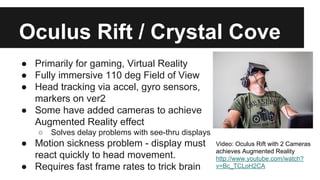 Oculus Rift / Crystal Cove
● Primarily for gaming, Virtual Reality
● Fully immersive 110 deg Field of View
● Head tracking via accel, gyro sensors,
markers on ver2
● Some have added cameras to achieve
Augmented Reality effect
○ Solves delay problems with see-thru displays
● Motion sickness problem - display must
react quickly to head movement.
● Requires fast frame rates to trick brain
Video: Oculus Rift with 2 Cameras
achieves Augmented Reality
http://www.youtube.com/watch?
v=Bc_TCLoH2CA
 