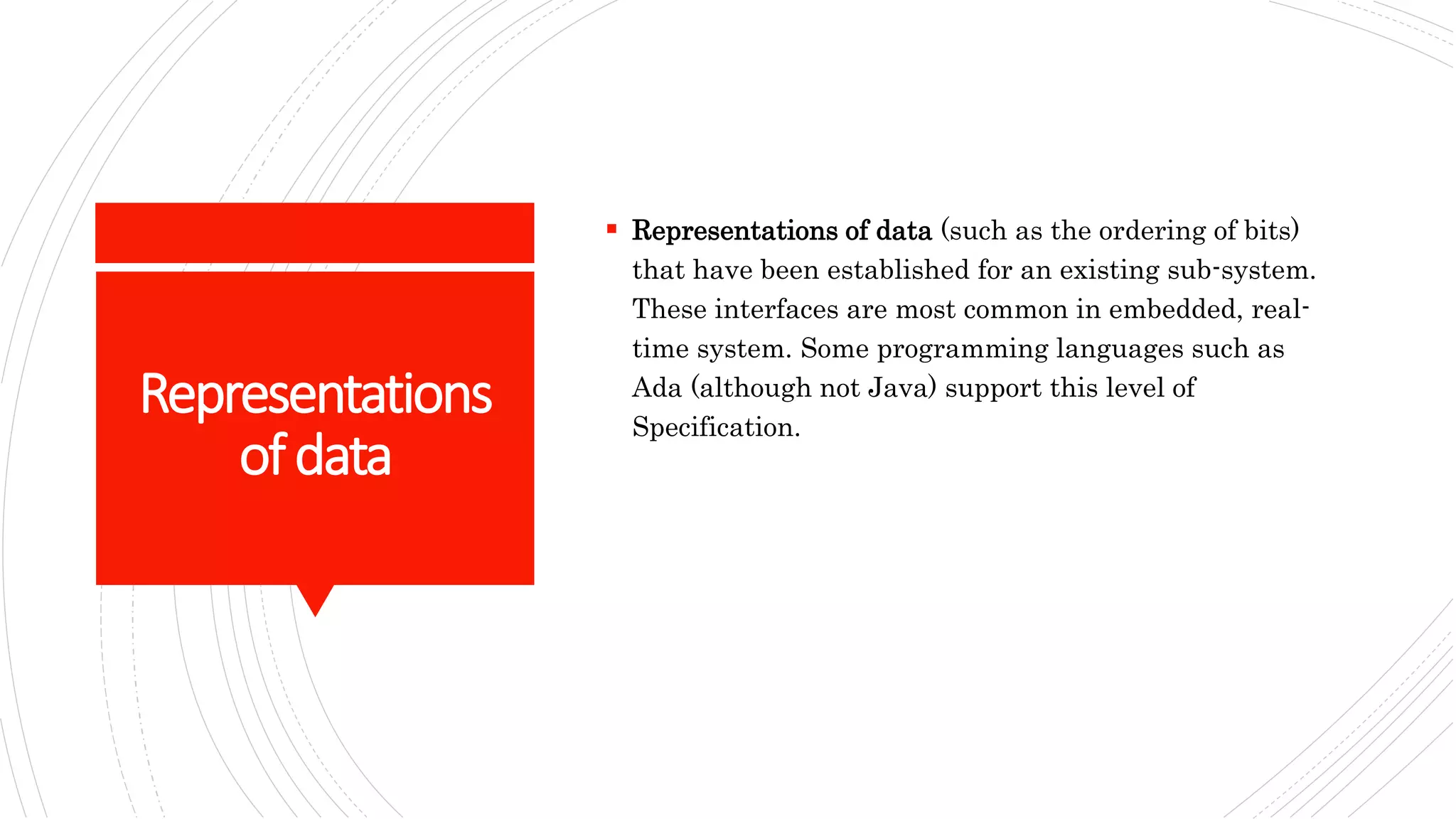 Representations
ofdata
 Representations of data (such as the ordering of bits)
that have been established for an existing sub-system.
These interfaces are most common in embedded, real-
time system. Some programming languages such as
Ada (although not Java) support this level of
Specification.
 