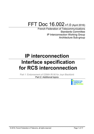 © 2016, French Federation of Telecoms, all rights reserved Page 1 of 17
FFT Doc 16.002v1.0 (April 2016)
French Federation of Telecommunications
Standards Committee
IP Interconnection Working Group
Architecture Sub-group
IP interconnection
Interface specification
for RCS interconnection
Part 1: Endorsement of GSMA IR.90 for Joyn Blackbird
Part 2: Additional topics
 