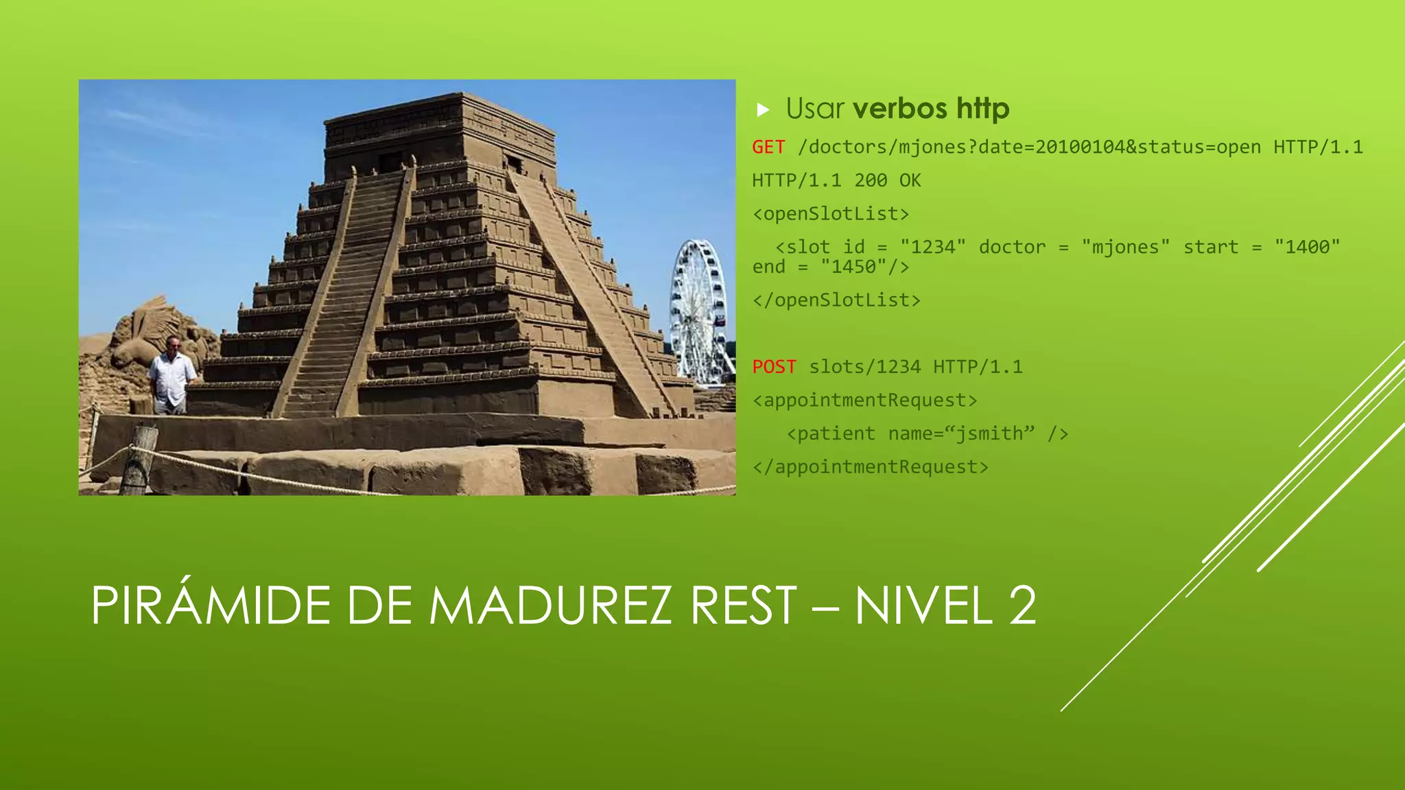 PIRÁMIDE DE MADUREZ REST – NIVEL 2
 Usar verbos http
GET /doctors/mjones?date=20100104&status=open HTTP/1.1
HTTP/1.1 200 OK
<openSlotList>
<slot id = "1234" doctor = "mjones" start = "1400"
end = "1450"/>
</openSlotList>
POST slots/1234 HTTP/1.1
<appointmentRequest>
<patient name=“jsmith” />
</appointmentRequest>
 