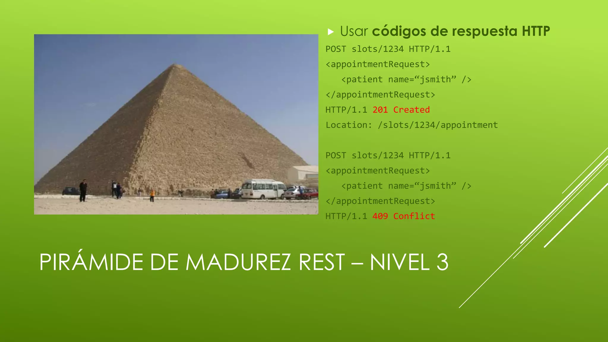 PIRÁMIDE DE MADUREZ REST – NIVEL 3
 Usar códigos de respuesta HTTP
POST slots/1234 HTTP/1.1
<appointmentRequest>
<patient name=“jsmith” />
</appointmentRequest>
HTTP/1.1 201 Created
Location: /slots/1234/appointment
POST slots/1234 HTTP/1.1
<appointmentRequest>
<patient name=“jsmith” />
</appointmentRequest>
HTTP/1.1 409 Conflict
 