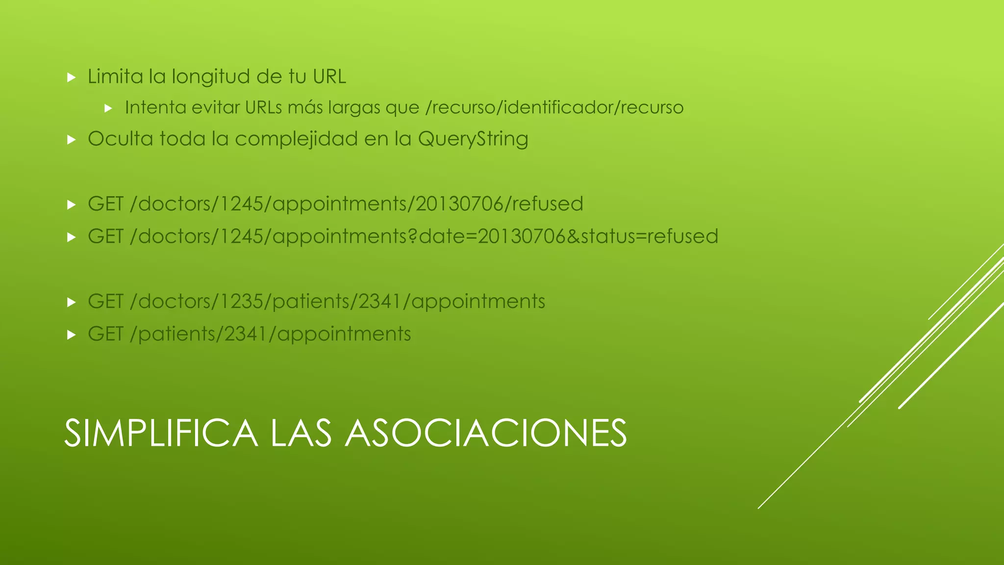 SIMPLIFICA LAS ASOCIACIONES
 Limita la longitud de tu URL
 Intenta evitar URLs más largas que /recurso/identificador/recurso
 Oculta toda la complejidad en la QueryString
 GET /doctors/1245/appointments/20130706/refused
 GET /doctors/1245/appointments?date=20130706&status=refused
 GET /doctors/1235/patients/2341/appointments
 GET /patients/2341/appointments
 