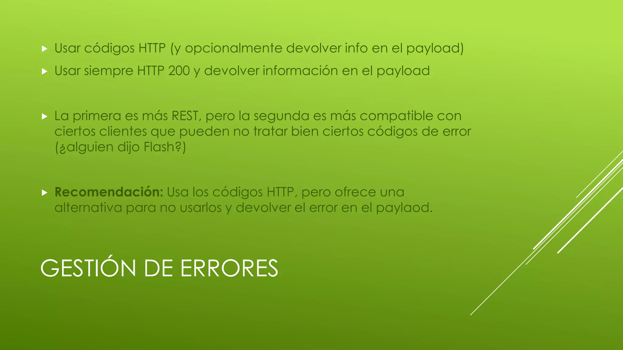 GESTIÓN DE ERRORES
 Usar códigos HTTP (y opcionalmente devolver info en el payload)
 Usar siempre HTTP 200 y devolver información en el payload
 La primera es más REST, pero la segunda es más compatible con
ciertos clientes que pueden no tratar bien ciertos códigos de error
(¿alguien dijo Flash?)
 Recomendación: Usa los códigos HTTP, pero ofrece una
alternativa para no usarlos y devolver el error en el paylaod.
 
