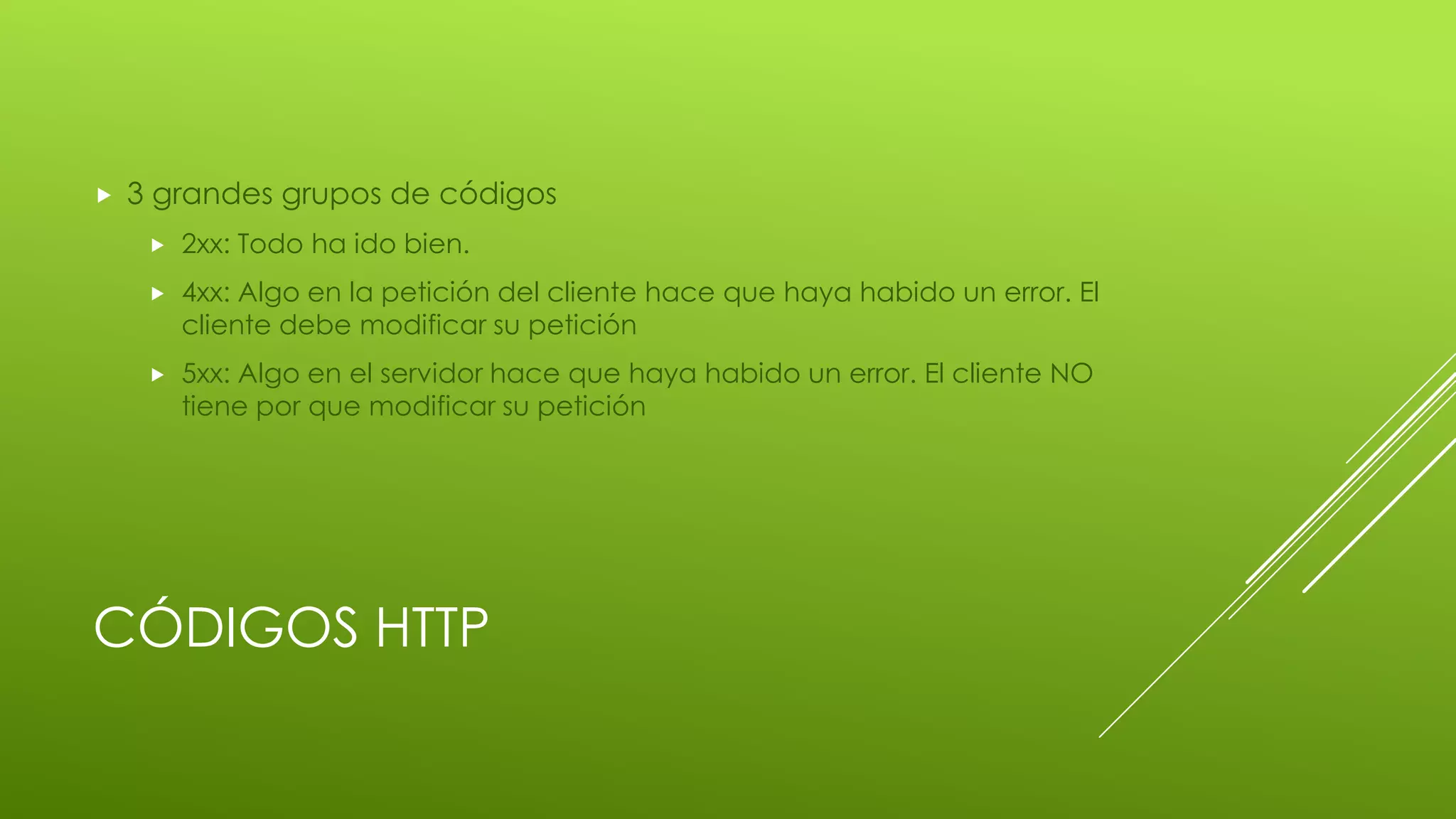 CÓDIGOS HTTP
 3 grandes grupos de códigos
 2xx: Todo ha ido bien.
 4xx: Algo en la petición del cliente hace que haya habido un error. El
cliente debe modificar su petición
 5xx: Algo en el servidor hace que haya habido un error. El cliente NO
tiene por que modificar su petición
 