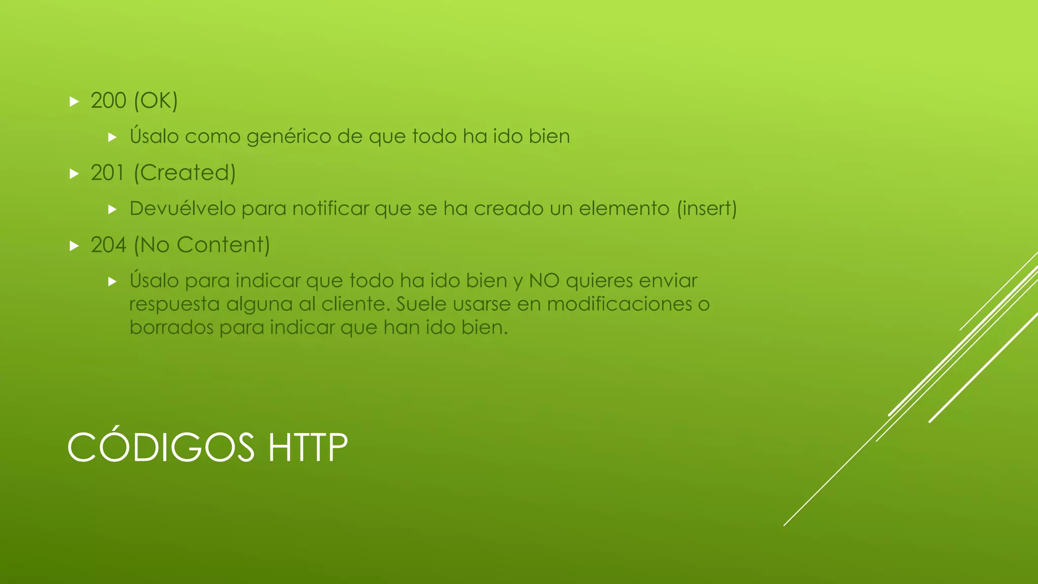 CÓDIGOS HTTP
 200 (OK)
 Úsalo como genérico de que todo ha ido bien
 201 (Created)
 Devuélvelo para notificar que se ha creado un elemento (insert)
 204 (No Content)
 Úsalo para indicar que todo ha ido bien y NO quieres enviar
respuesta alguna al cliente. Suele usarse en modificaciones o
borrados para indicar que han ido bien.
 