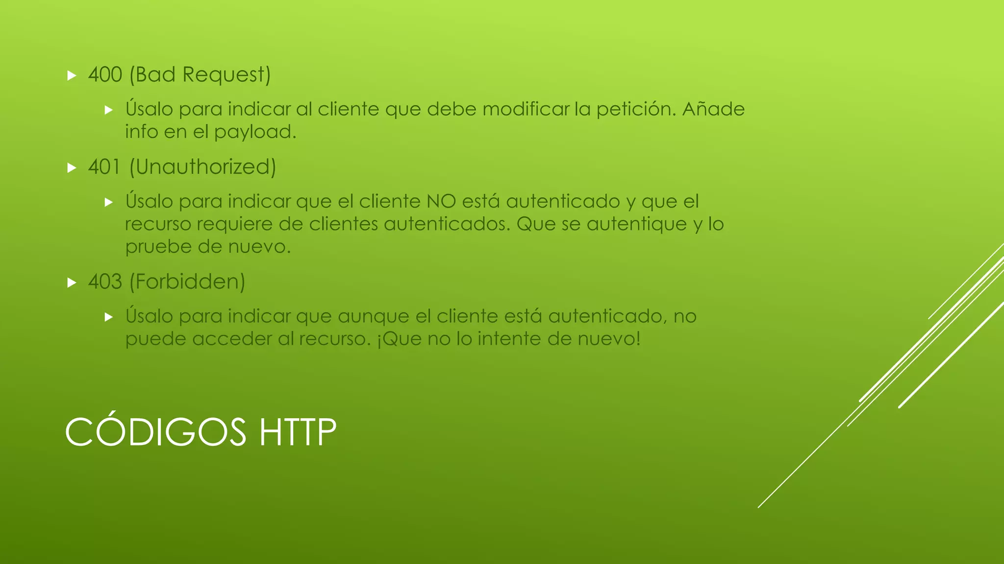 CÓDIGOS HTTP
 400 (Bad Request)
 Úsalo para indicar al cliente que debe modificar la petición. Añade
info en el payload.
 401 (Unauthorized)
 Úsalo para indicar que el cliente NO está autenticado y que el
recurso requiere de clientes autenticados. Que se autentique y lo
pruebe de nuevo.
 403 (Forbidden)
 Úsalo para indicar que aunque el cliente está autenticado, no
puede acceder al recurso. ¡Que no lo intente de nuevo!
 