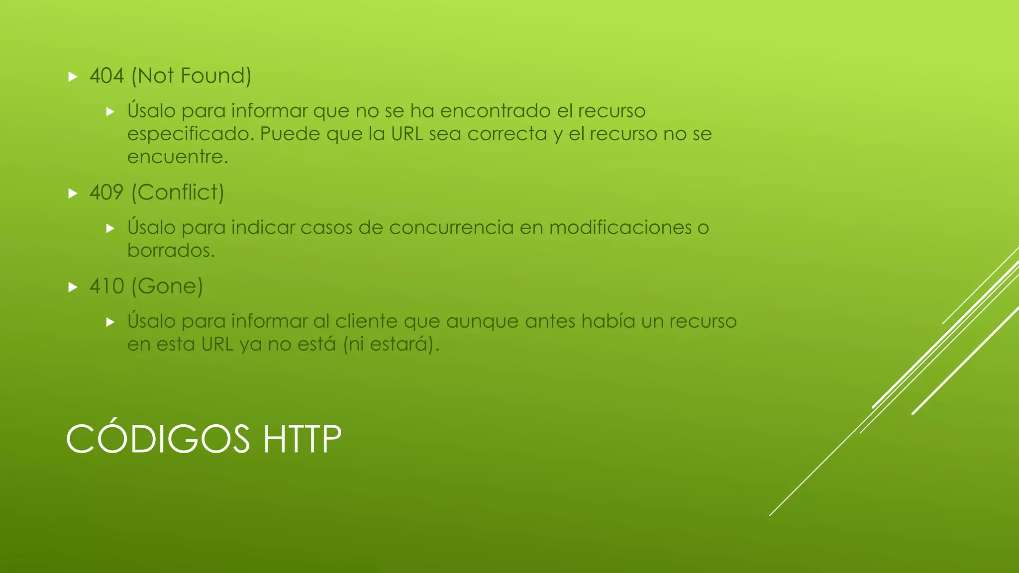 CÓDIGOS HTTP
 404 (Not Found)
 Úsalo para informar que no se ha encontrado el recurso
especificado. Puede que la URL sea correcta y el recurso no se
encuentre.
 409 (Conflict)
 Úsalo para indicar casos de concurrencia en modificaciones o
borrados.
 410 (Gone)
 Úsalo para informar al cliente que aunque antes había un recurso
en esta URL ya no está (ni estará).
 