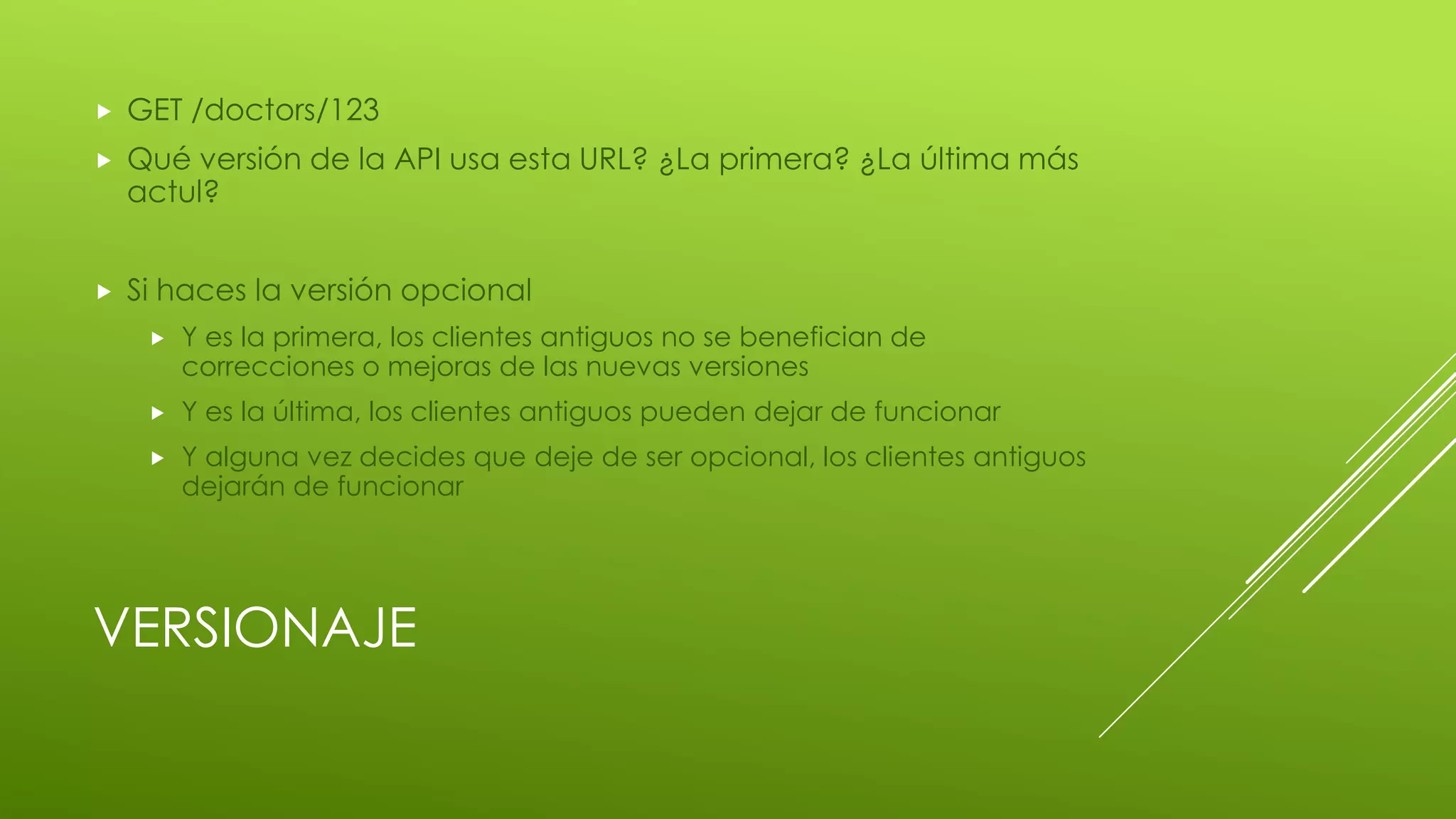 VERSIONAJE
 GET /doctors/123
 Qué versión de la API usa esta URL? ¿La primera? ¿La última más
actul?
 Si haces la versión opcional
 Y es la primera, los clientes antiguos no se benefician de
correcciones o mejoras de las nuevas versiones
 Y es la última, los clientes antiguos pueden dejar de funcionar
 Y alguna vez decides que deje de ser opcional, los clientes antiguos
dejarán de funcionar
 