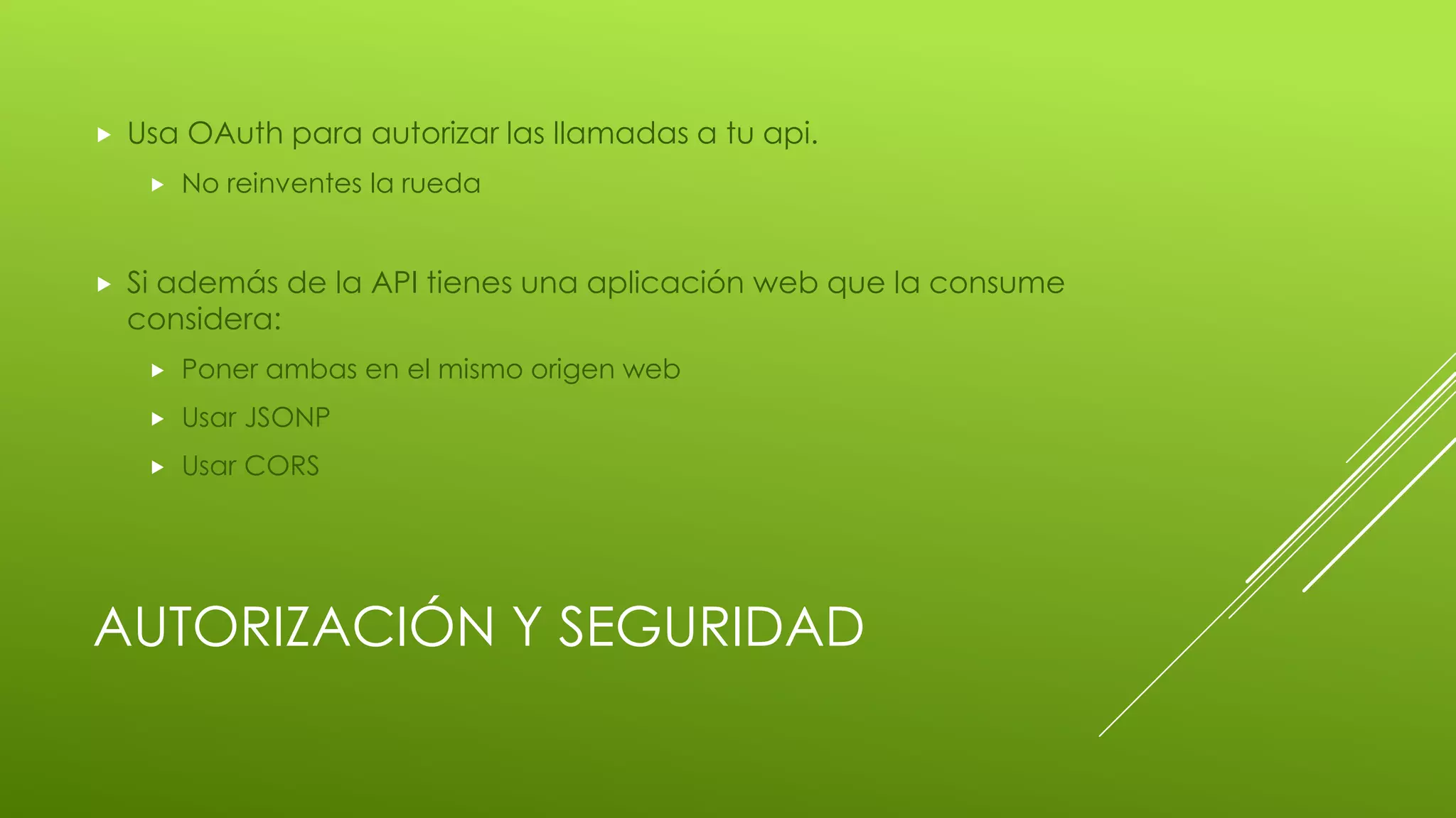 AUTORIZACIÓN Y SEGURIDAD
 Usa OAuth para autorizar las llamadas a tu api.
 No reinventes la rueda
 Si además de la API tienes una aplicación web que la consume
considera:
 Poner ambas en el mismo origen web
 Usar JSONP
 Usar CORS
 