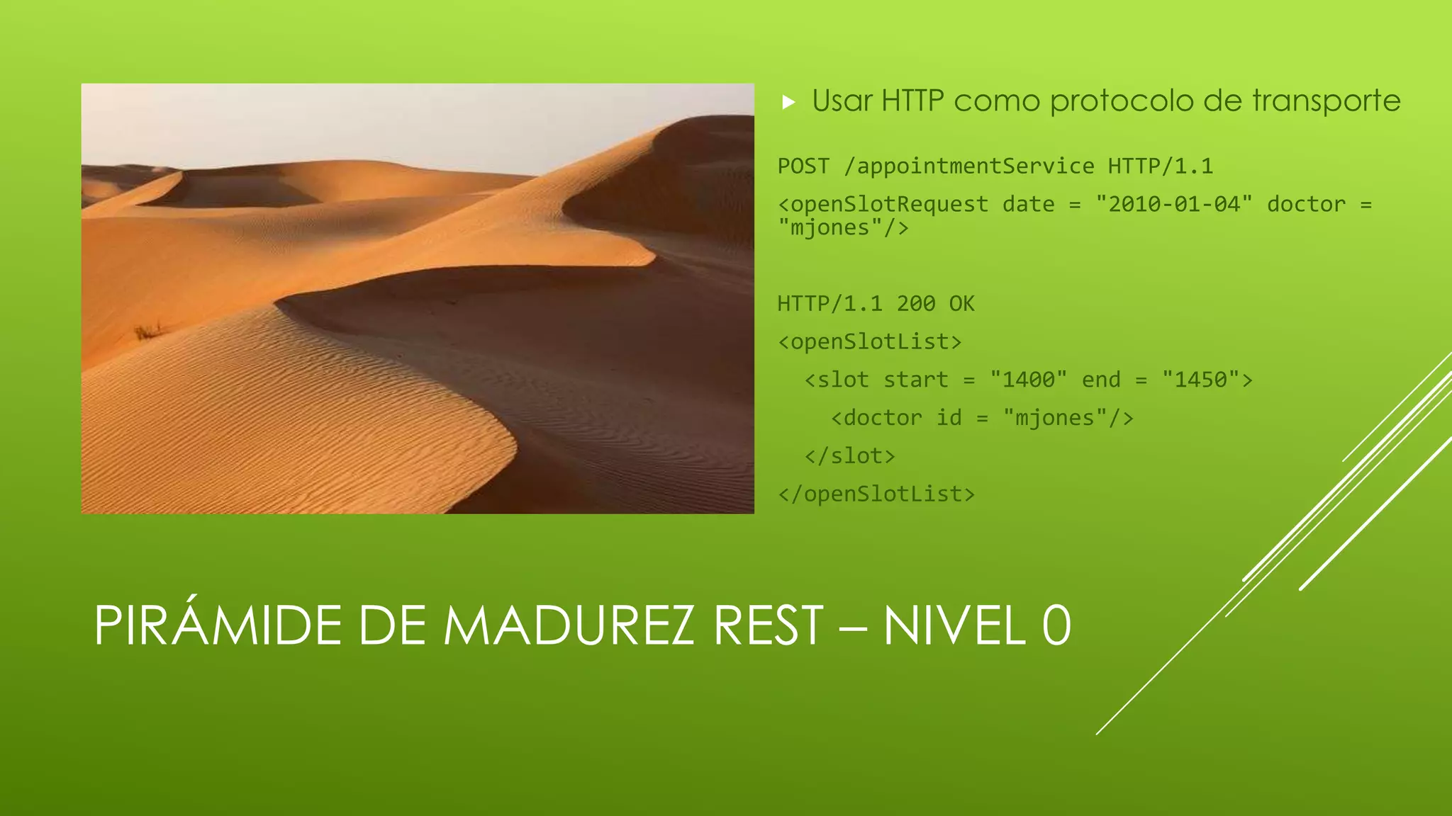 PIRÁMIDE DE MADUREZ REST – NIVEL 0
 Usar HTTP como protocolo de transporte
POST /appointmentService HTTP/1.1
<openSlotRequest date = "2010-01-04" doctor =
"mjones"/>
HTTP/1.1 200 OK
<openSlotList>
<slot start = "1400" end = "1450">
<doctor id = "mjones"/>
</slot>
</openSlotList>
 