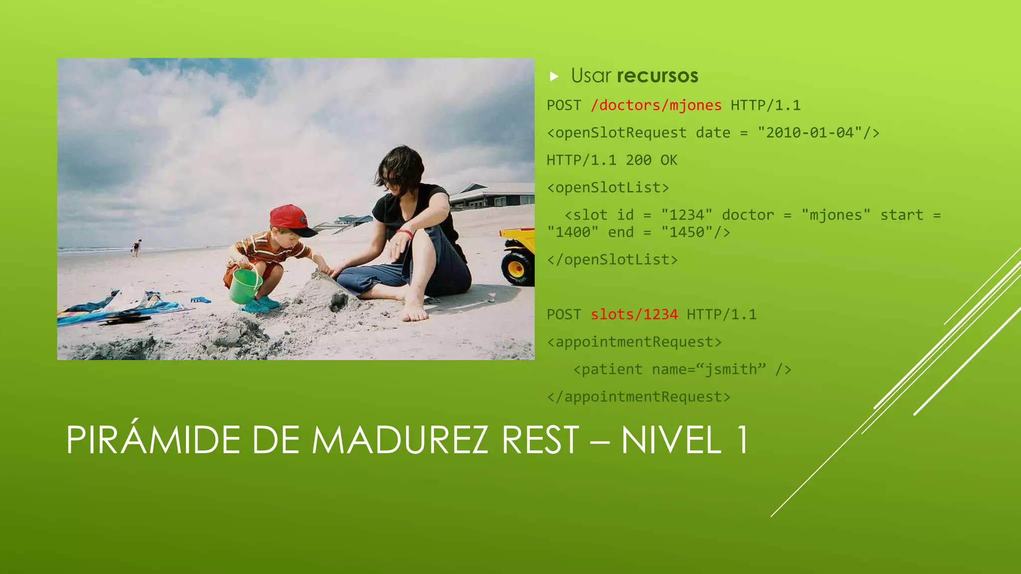 PIRÁMIDE DE MADUREZ REST – NIVEL 1
 Usar recursos
POST /doctors/mjones HTTP/1.1
<openSlotRequest date = "2010-01-04"/>
HTTP/1.1 200 OK
<openSlotList>
<slot id = "1234" doctor = "mjones" start =
"1400" end = "1450"/>
</openSlotList>
POST slots/1234 HTTP/1.1
<appointmentRequest>
<patient name=“jsmith” />
</appointmentRequest>
 