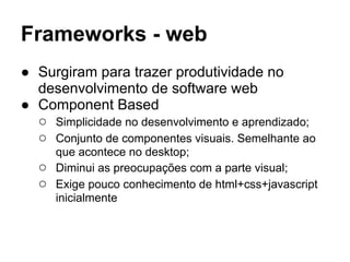 Frameworks - web
● Surgiram para trazer produtividade no
desenvolvimento de software web
● Component Based
○ Simplicidade no desenvolvimento e aprendizado;
○ Conjunto de componentes visuais. Semelhante ao
que acontece no desktop;
○ Diminui as preocupações com a parte visual;
○ Exige pouco conhecimento de html+css+javascript
inicialmente
 