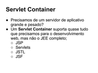 Servlet Container
● Precisamos de um servidor de aplicativo
grande e pesado?
● Um Servlet Container suporta quase tudo
que precisamos para o desenvolvimento
web, mas não o JEE completo;
○ JSP
○ Servlets
○ JSTL
○ JSF
 