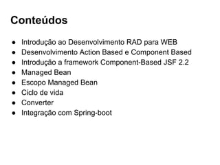 Conteúdos
● Introdução ao Desenvolvimento RAD para WEB
● Desenvolvimento Action Based e Component Based
● Introdução a framework Component-Based JSF 2.2
● Managed Bean
● Escopo Managed Bean
● Ciclo de vida
● Converter
● Integração com Spring-boot
 