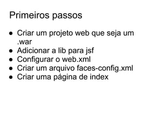 Primeiros passos
● Criar um projeto web que seja um
.war
● Adicionar a lib para jsf
● Configurar o web.xml
● Criar um arquivo faces-config.xml
● Criar uma página de index
 