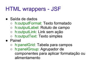 HTML wrappers - JSF
● Saída de dados
○ h:outputFormat: Texto formatado
○ h:outputLabel: Rotulo de campo
○ h:outputLink: Link sem ação
○ h:outputText: Texto simples
● Painel
○ h:panelGrid: Tabela para campos
○ h:panelGroup: Agrupador de
componentes para aplicar formatação ou
alimentamento
 