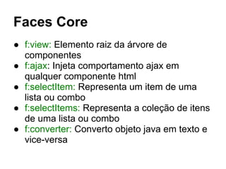 Faces Core
● f:view: Elemento raiz da árvore de
componentes
● f:ajax: Injeta comportamento ajax em
qualquer componente html
● f:selectItem: Representa um item de uma
lista ou combo
● f:selectItems: Representa a coleção de itens
de uma lista ou combo
● f:converter: Converto objeto java em texto e
vice-versa
 