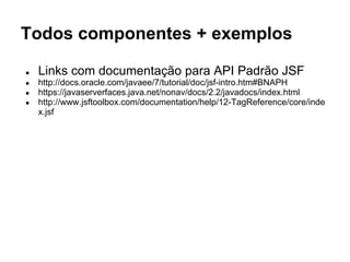 Todos componentes + exemplos
● Links com documentação para API Padrão JSF
● http://docs.oracle.com/javaee/7/tutorial/doc/jsf-intro.htm#BNAPH
● https://javaserverfaces.java.net/nonav/docs/2.2/javadocs/index.html
● http://www.jsftoolbox.com/documentation/help/12-TagReference/core/inde
x.jsf
 