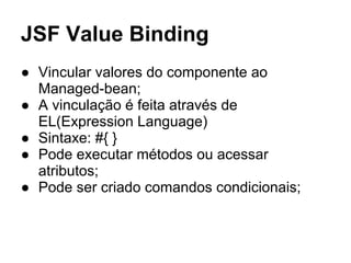 JSF Value Binding
● Vincular valores do componente ao
Managed-bean;
● A vinculação é feita através de
EL(Expression Language)
● Sintaxe: #{ }
● Pode executar métodos ou acessar
atributos;
● Pode ser criado comandos condicionais;
 