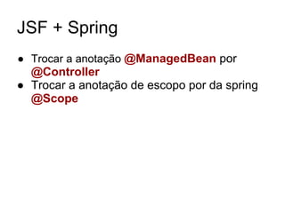 JSF + Spring
● Trocar a anotação @ManagedBean por
@Controller
● Trocar a anotação de escopo por da spring
@Scope
 