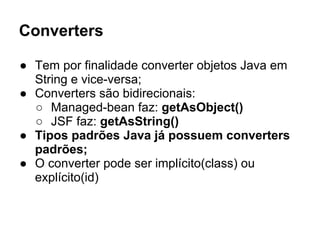 Converters
● Tem por finalidade converter objetos Java em
String e vice-versa;
● Converters são bidirecionais:
○ Managed-bean faz: getAsObject()
○ JSF faz: getAsString()
● Tipos padrões Java já possuem converters
padrões;
● O converter pode ser implícito(class) ou
explícito(id)
 