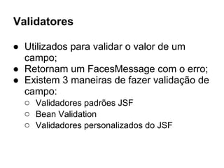 Validatores
● Utilizados para validar o valor de um
campo;
● Retornam um FacesMessage com o erro;
● Existem 3 maneiras de fazer validação de
campo:
○ Validadores padrões JSF
○ Bean Validation
○ Validadores personalizados do JSF
 