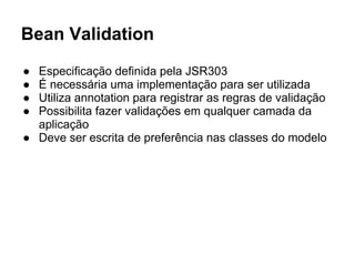 Bean Validation
● Especificação definida pela JSR303
● É necessária uma implementação para ser utilizada
● Utiliza annotation para registrar as regras de validação
● Possibilita fazer validações em qualquer camada da
aplicação
● Deve ser escrita de preferência nas classes do modelo
 