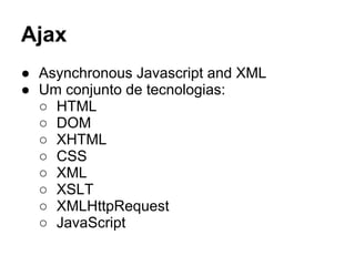 Ajax
● Asynchronous Javascript and XML
● Um conjunto de tecnologias:
○ HTML
○ DOM
○ XHTML
○ CSS
○ XML
○ XSLT
○ XMLHttpRequest
○ JavaScript
 